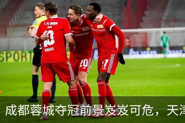 成都蓉城夺冠前景岌岌可危，天津津门虎迎来关键机遇